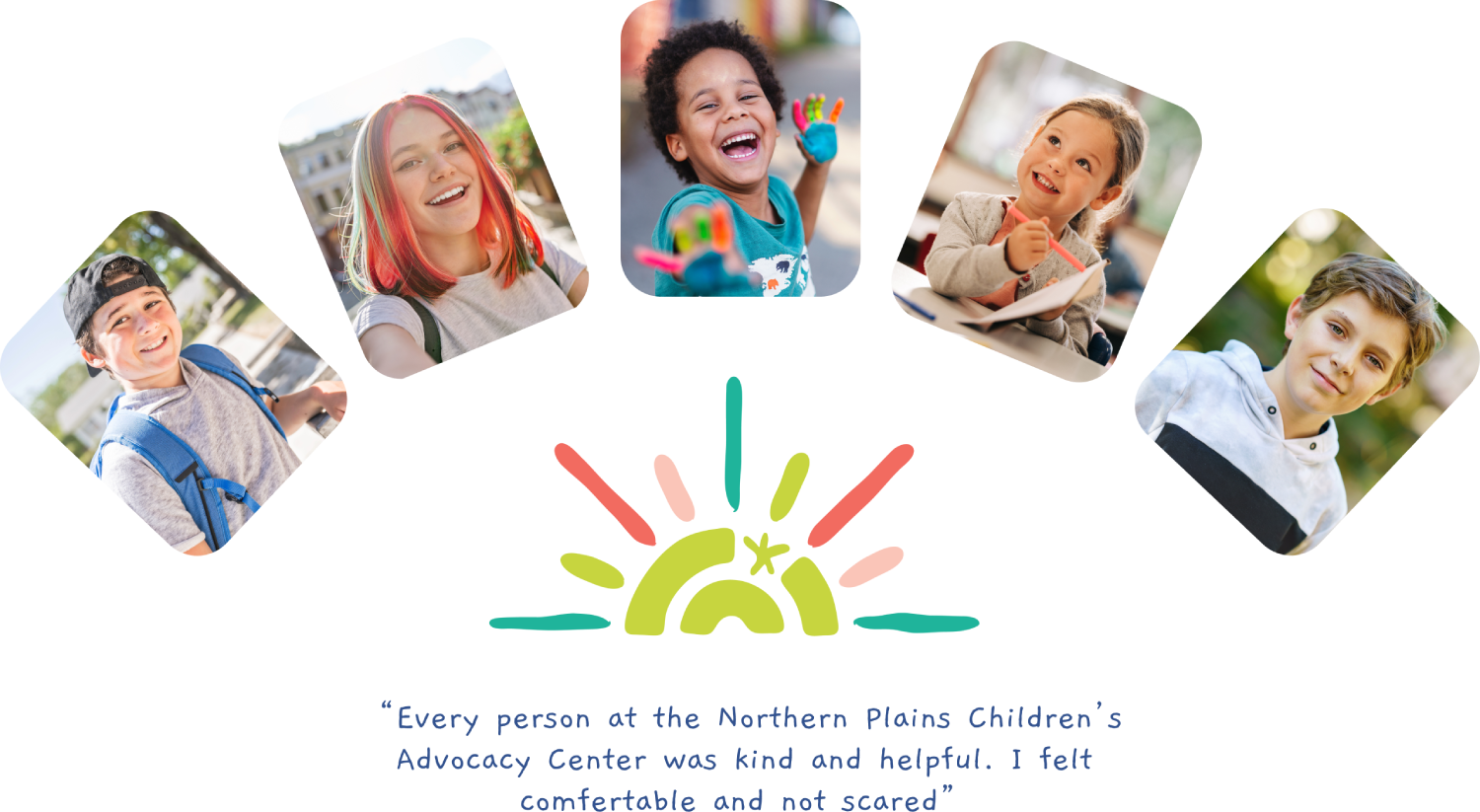 Every person at the Northern Plains Children's Advocacy Center was kind and helpful. I felt comfertable and not scared.